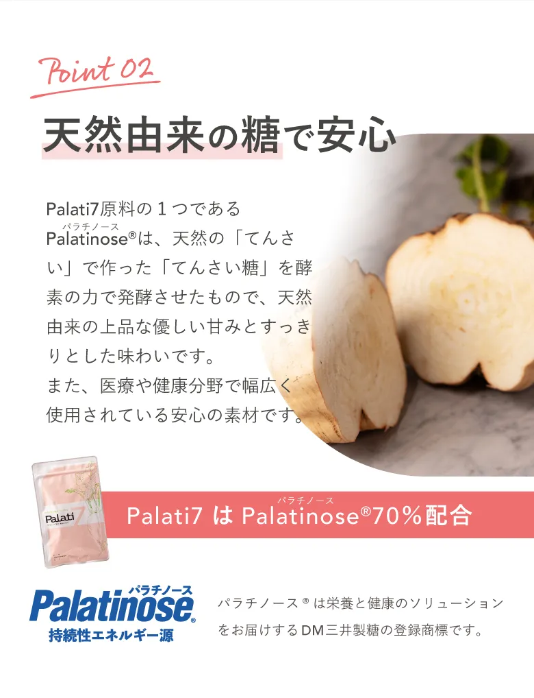 【Point02】天然由来の糖で安心 Palati7はPalatinose®（パラチノース）70％配合 パラチノース®は栄養と健康のソリューションをお届けするDM三井製糖の登録商標です。