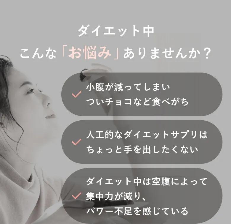 ダイエット中こんな「お悩み」ありませんか？小腹減ってしまいついチョコなど食べがち／人工的なダイエットサプリはちょっと手を出したくない／ダイエット中は空腹によって集中力が減り、パワー不足を感じている